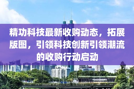 精功科技最新收购动态，拓展版图，引领科技创新引领潮流的收购行动启动