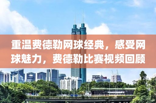 重温费德勒网球经典，感受网球魅力，费德勒比赛视频回顾