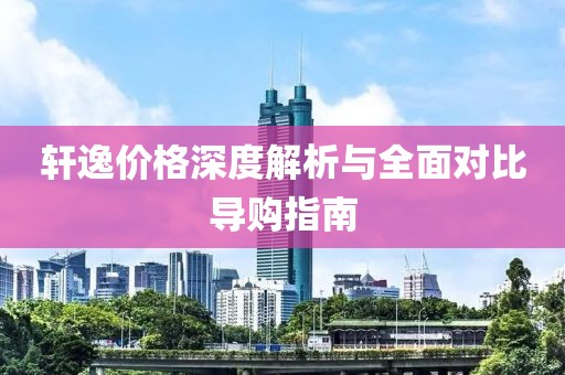 轩逸价格深度解析与全面对比导购指南