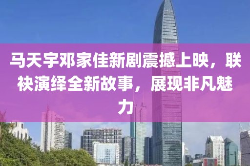 马天宇邓家佳新剧震撼上映，联袂演绎全新故事，展现非凡魅力