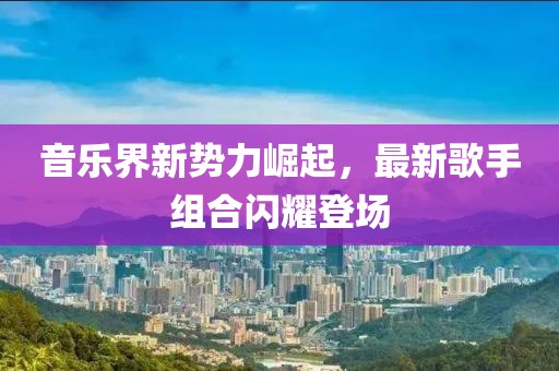 音乐界新势力崛起，最新歌手组合闪耀登场