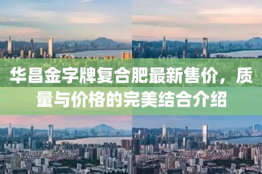 华昌金字牌复合肥最新售价，质量与价格的完美结合介绍