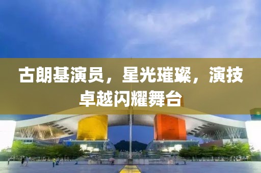 古朗基演员，星光璀璨，演技卓越闪耀舞台