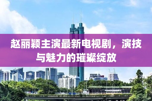 赵丽颖主演最新电视剧，演技与魅力的璀璨绽放