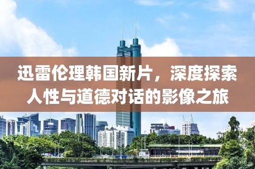 迅雷伦理韩国新片，深度探索人性与道德对话的影像之旅
