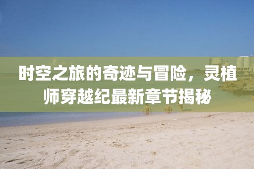 时空之旅的奇迹与冒险，灵植师穿越纪最新章节揭秘