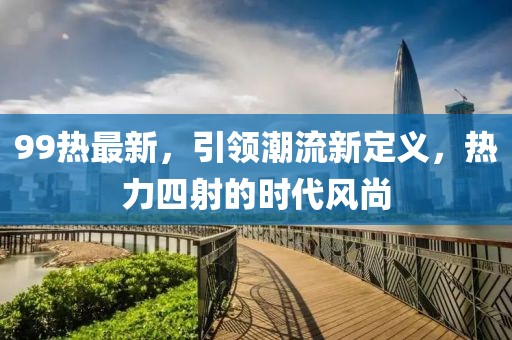 99热最新，引领潮流新定义，热力四射的时代风尚