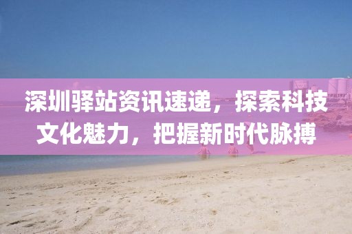 深圳驿站资讯速递，探索科技文化魅力，把握新时代脉搏