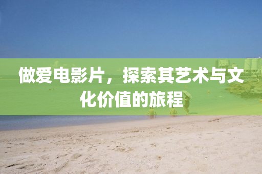 做爱电影片，探索其艺术与文化价值的旅程