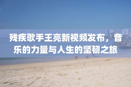 残疾歌手王亮新视频发布，音乐的力量与人生的坚韧之旅