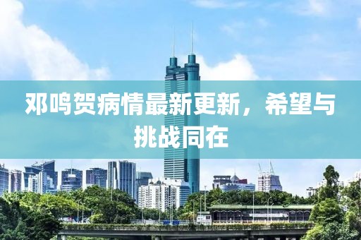 邓鸣贺病情最新更新，希望与挑战同在