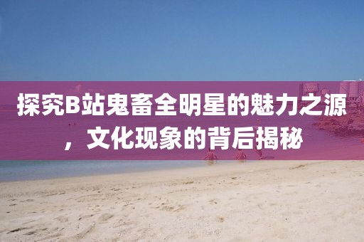 探究B站鬼畜全明星的魅力之源，文化现象的背后揭秘