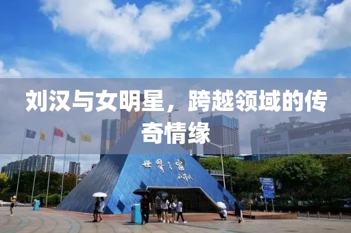 刘汉与女明星，跨越领域的传奇情缘