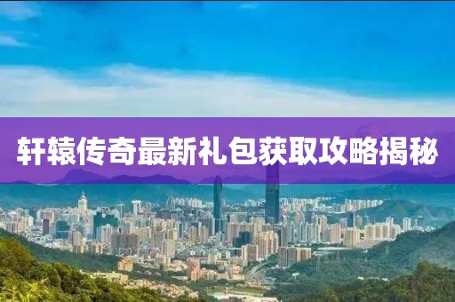 轩辕传奇最新礼包获取攻略揭秘