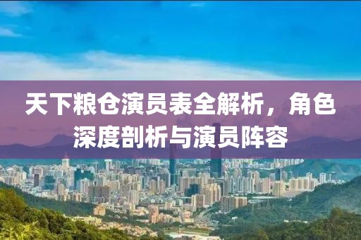 天下粮仓演员表全解析，角色深度剖析与演员阵容
