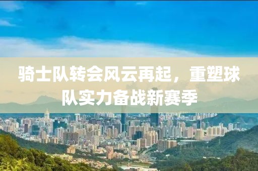 骑士队转会风云再起，重塑球队实力备战新赛季