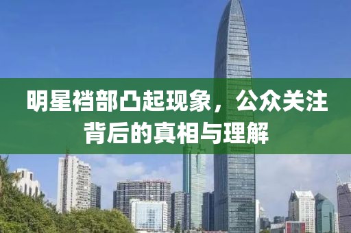 明星裆部凸起现象，公众关注背后的真相与理解