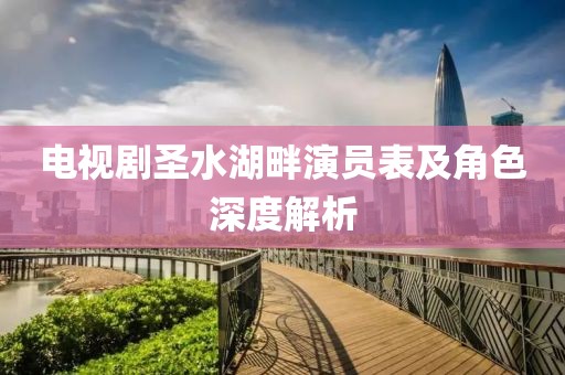 电视剧圣水湖畔演员表及角色深度解析