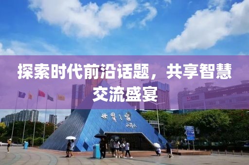 探索时代前沿话题，共享智慧交流盛宴