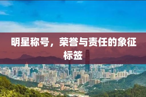 明星称号，荣誉与责任的象征标签