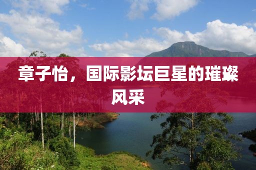 章子怡，国际影坛巨星的璀璨风采
