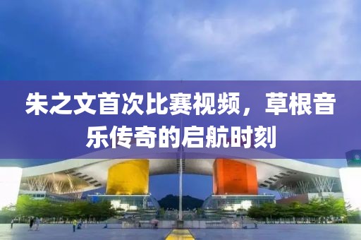 朱之文首次比赛视频，草根音乐传奇的启航时刻