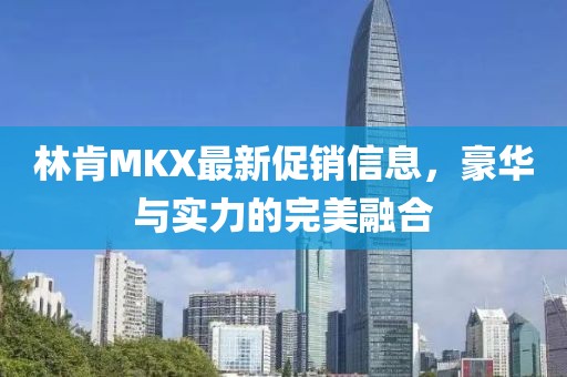林肯MKX最新促销信息，豪华与实力的完美融合