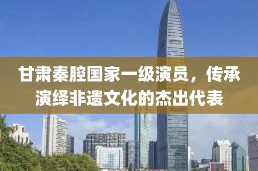 甘肃秦腔国家一级演员，传承演绎非遗文化的杰出代表