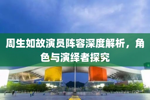周生如故演员阵容深度解析，角色与演绎者探究