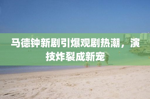 马德钟新剧引爆观剧热潮，演技炸裂成新宠