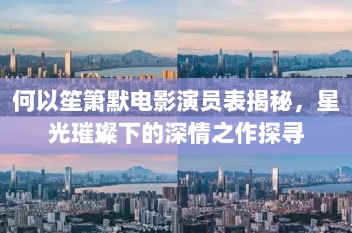 何以笙箫默电影演员表揭秘，星光璀璨下的深情之作探寻