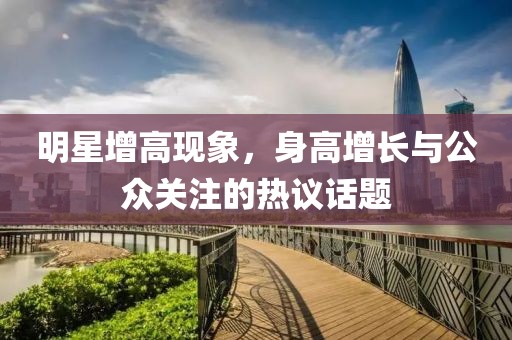 明星增高现象，身高增长与公众关注的热议话题