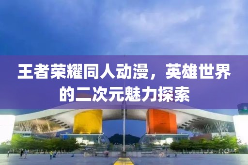 王者荣耀同人动漫，英雄世界的二次元魅力探索