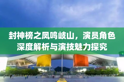 封神榜之凤鸣岐山，演员角色深度解析与演技魅力探究