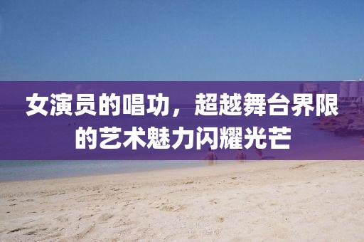 女演员的唱功，超越舞台界限的艺术魅力闪耀光芒
