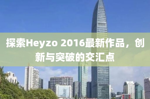 探索Heyzo 2016最新作品，创新与突破的交汇点