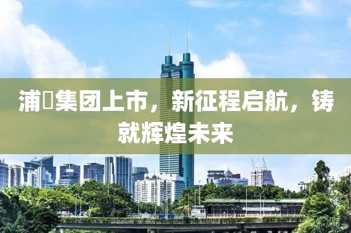 浦曌集团上市，新征程启航，铸就辉煌未来