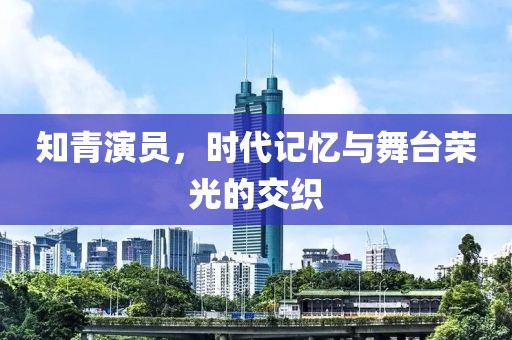 知青演员，时代记忆与舞台荣光的交织