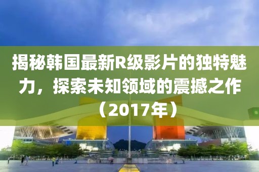 揭秘韩国最新R级影片的独特魅力，探索未知领域的震撼之作（2017年）