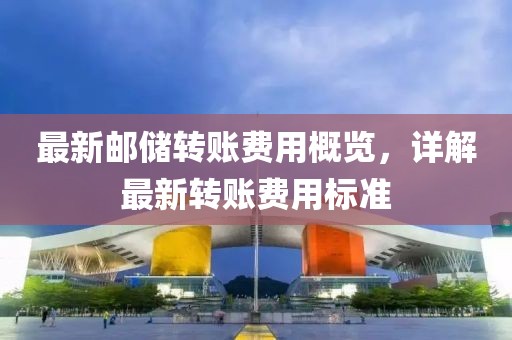 最新邮储转账费用概览，详解最新转账费用标准