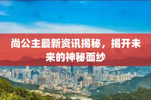 尚公主最新资讯揭秘，揭开未来的神秘面纱