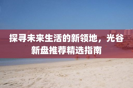 探寻未来生活的新领地，光谷新盘推荐精选指南