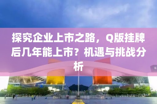 探究企业上市之路，Q版挂牌后几年能上市？机遇与挑战分析