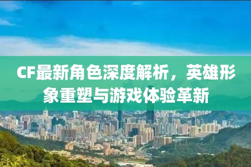 CF最新角色深度解析，英雄形象重塑与游戏体验革新