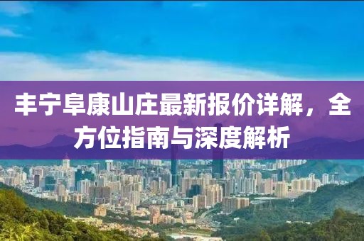 丰宁阜康山庄最新报价详解，全方位指南与深度解析