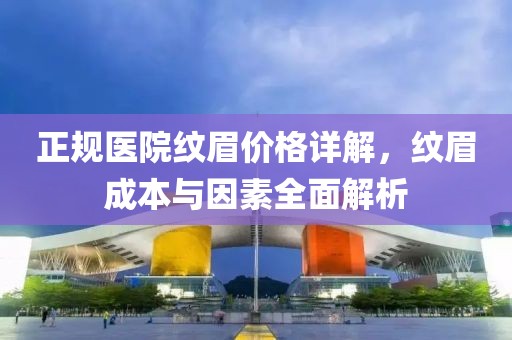 正规医院纹眉价格详解，纹眉成本与因素全面解析