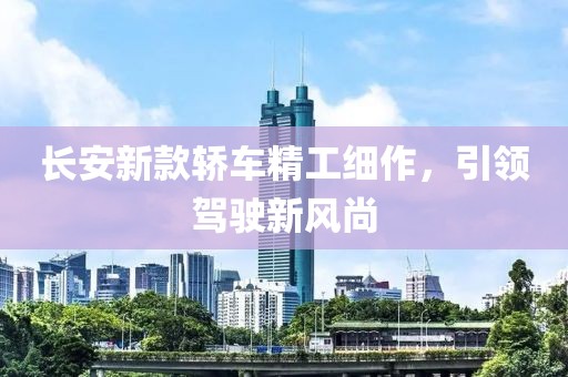 长安新款轿车精工细作，引领驾驶新风尚