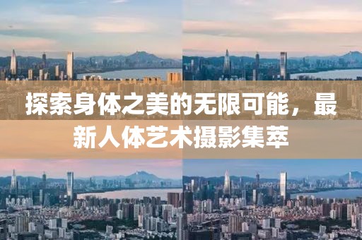 探索身体之美的无限可能，最新人体艺术摄影集萃