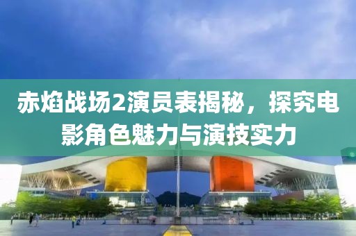 赤焰战场2演员表揭秘，探究电影角色魅力与演技实力