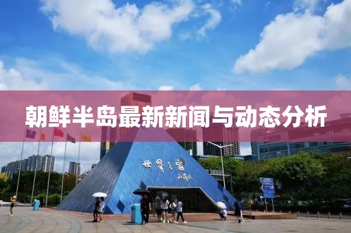 朝鲜半岛最新新闻与动态分析